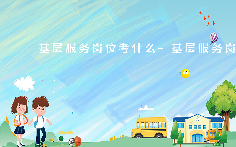 基层服务岗位考什么-基层服务岗位 考什么